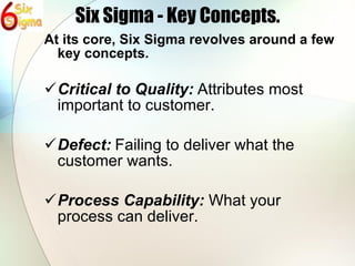 Six Sigma - Key Concepts. At its core, Six Sigma revolves around a few key concepts. Critical to Quality:   Attributes most important to customer. Defect:   Failing to deliver what the customer wants. Process Capability:   What your process can deliver. 