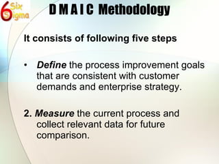 D M A I C  Methodology It consists of following five steps Define  the process improvement goals that are consistent with customer demands and enterprise strategy. 2.  Measure  the current process and collect relevant data for future comparison. 