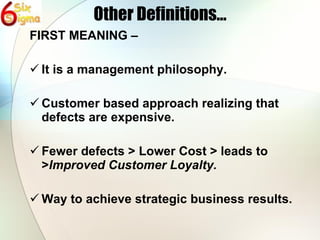 Other Definitions… FIRST MEANING – It is a management philosophy. Customer based approach realizing that defects are expensive. Fewer defects > Lower Cost > leads to > Improved Customer Loyalty. Way to achieve strategic business results. 