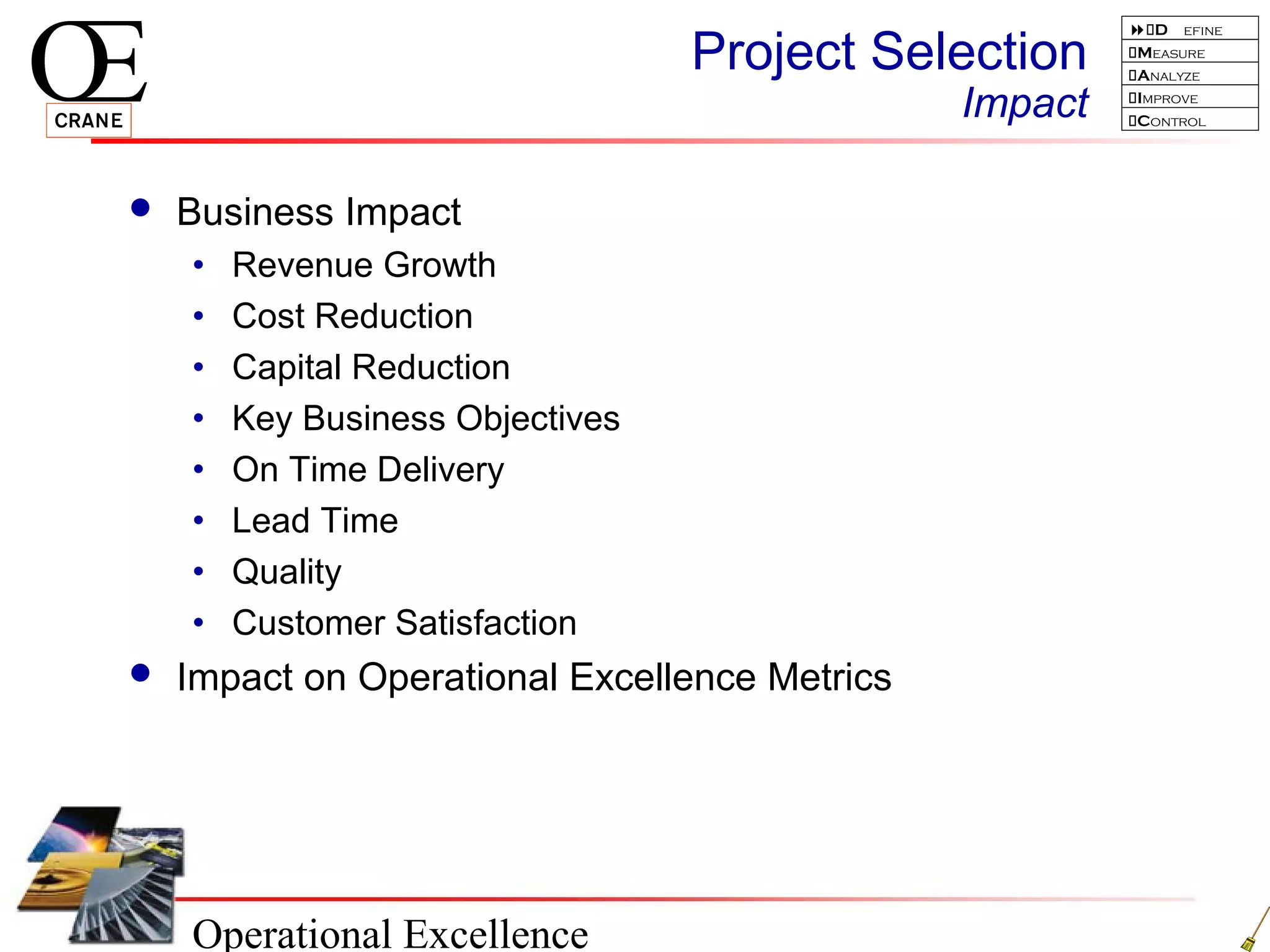 Operational Excellence
D efine
Measure
Analyze
Improve
Control
Project Selection
Impact
 Business Impact
• Revenue Growth
• Cost Reduction
• Capital Reduction
• Key Business Objectives
• On Time Delivery
• Lead Time
• Quality
• Customer Satisfaction
 Impact on Operational Excellence Metrics
 