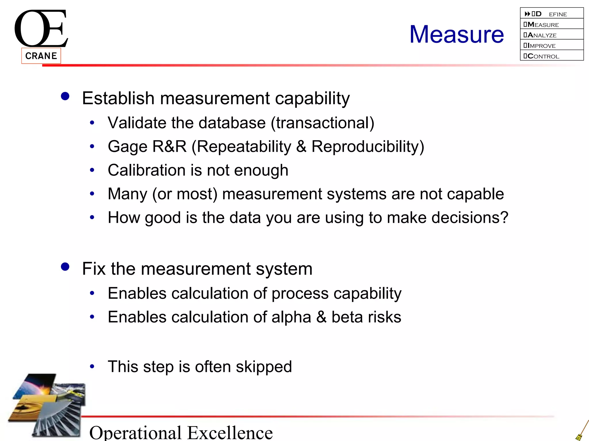 Operational Excellence
D efine
Measure
Analyze
Improve
Control
Measure
 Establish measurement capability
• Validate the database (transactional)
• Gage R&R (Repeatability & Reproducibility)
• Calibration is not enough
• Many (or most) measurement systems are not capable
• How good is the data you are using to make decisions?
 Fix the measurement system
• Enables calculation of process capability
• Enables calculation of alpha & beta risks
• This step is often skipped
 