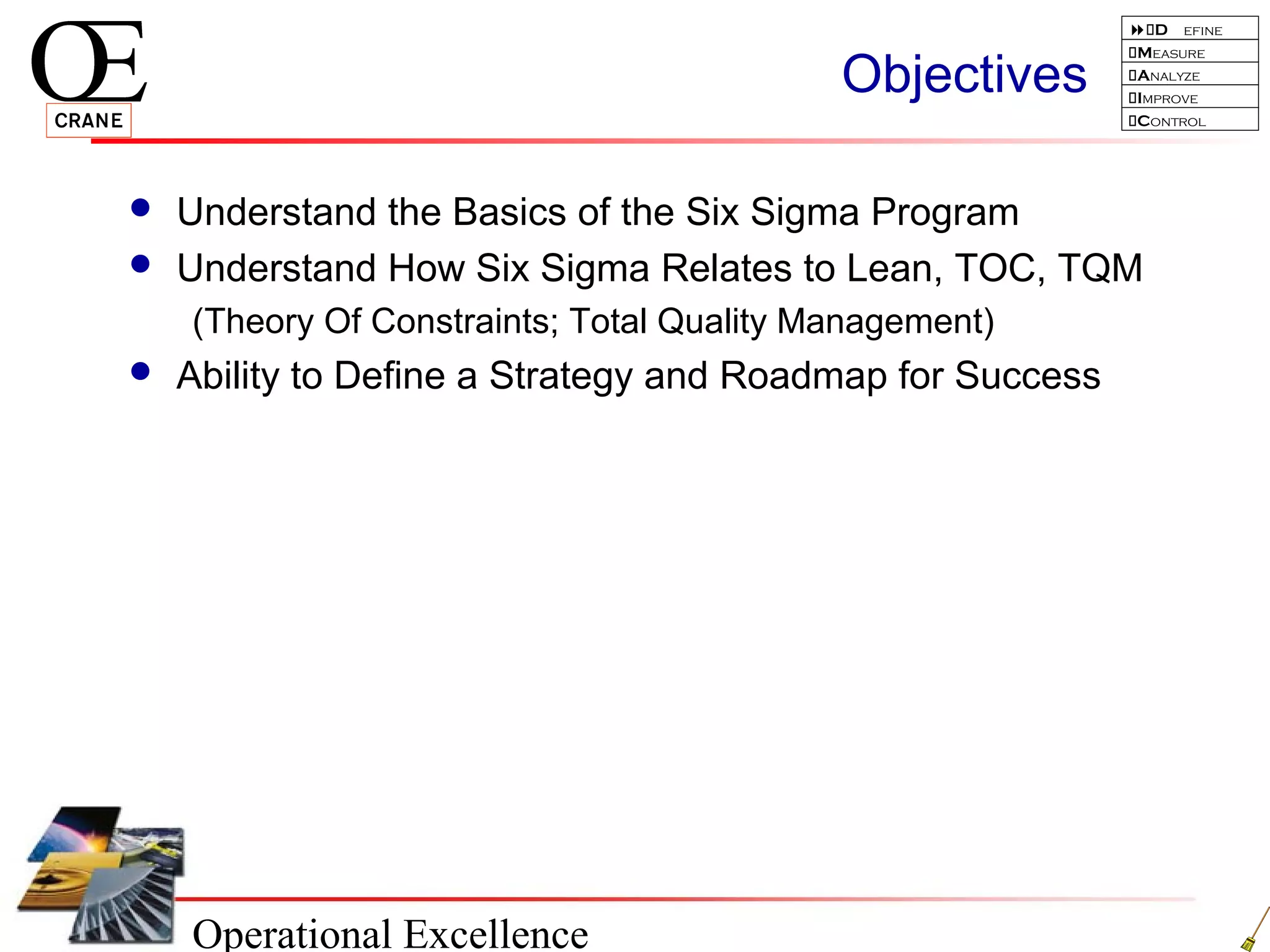 Operational Excellence
D efine
Measure
Analyze
Improve
Control
Objectives
 Understand the Basics of the Six Sigma Program
 Understand How Six Sigma Relates to Lean, TOC, TQM
(Theory Of Constraints; Total Quality Management)
 Ability to Define a Strategy and Roadmap for Success
 