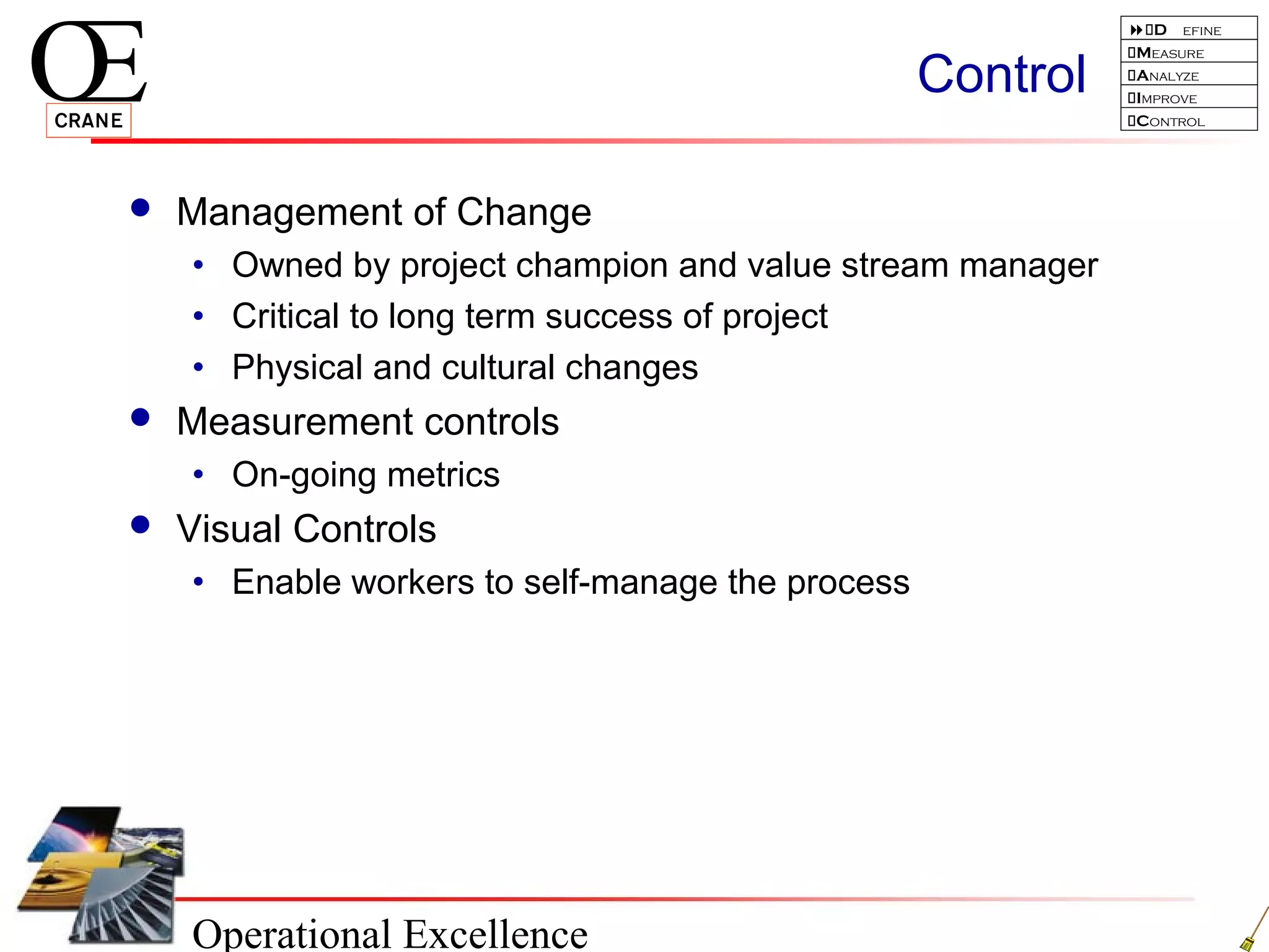 Operational Excellence
D efine
Measure
Analyze
Improve
Control
Control
 Management of Change
• Owned by project champion and value stream manager
• Critical to long term success of project
• Physical and cultural changes
 Measurement controls
• On-going metrics
 Visual Controls
• Enable workers to self-manage the process
 