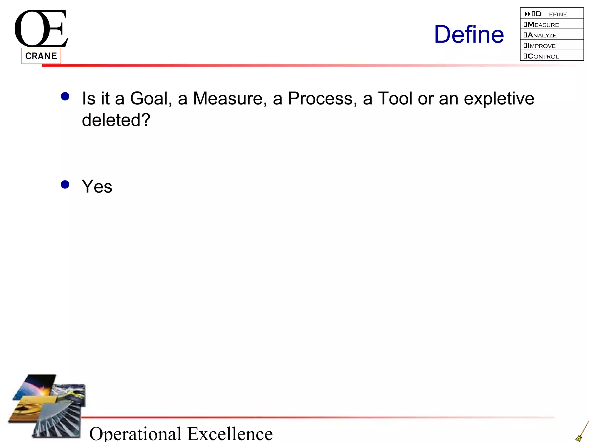 Operational Excellence
D efine
Measure
Analyze
Improve
Control
Define
 Is it a Goal, a Measure, a Process, a Tool or an expletive
deleted?
 Yes
 