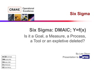 D efine
Measure
Analyze
Improve
Control
Operational
Excellence
By Lee Olson
Presentation to INFORMS
Six Sigma
Six Sigma: DMAIC; Y=f(x)
Is it a Goal, a Measure, a Process,
a Tool or an expletive deleted?
 