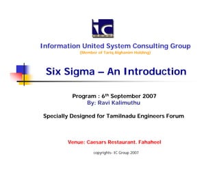 Information United System Consulting Group
            (Member of Tariq Alghanim Holding)




 Six Sigma – An Introduction

         Program : 6th September 2007
              By: Ravi Kalimuthu

Specially Designed for Tamilnadu Engineers Forum



        Venue: Caesars Restaurant. Fahaheel

                  copyrights- IC Group 2007
 