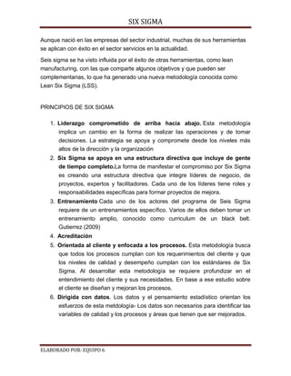 SIX SIGMA

Aunque nació en las empresas del sector industrial, muchas de sus herramientas
se aplican con éxito en el sector servicios en la actualidad.

Seis sigma se ha visto influida por el éxito de otras herramientas, como lean
manufacturing, con las que comparte algunos objetivos y que pueden ser
complementarias, lo que ha generado una nueva metodología conocida como
Lean Six Sigma (LSS).


PRINCIPIOS DE SIX SIGMA

   1. Liderazgo comprometido de arriba hacia abajo. Esta metodología
       implica un cambio en la forma de realizar las operaciones y de tomar
       decisiones. La estrategia se apoya y compromete desde los niveles más
       altos de la dirección y la organización
   2. Six Sigma se apoya en una estructura directiva que incluye de gente
      de tiempo completo.La forma de manifestar el compromiso por Six Sigma
       es creando una estructura directiva que integre líderes de negocio, de
       proyectos, expertos y facilitadores. Cada uno de los líderes tiene roles y
       responsabilidades específicas para formar proyectos de mejora.
   3. Entrenamiento Cada uno de los actores del programa de Seis Sigma
       requiere de un entrenamientos específico. Varios de ellos deben tomar un
       entrenamiento amplio, conocido como curriculum de un black belt.
       Gutierrez (2009)
   4. Acreditación
   5. Orientada al cliente y enfocada a los procesos. Esta metodología busca
       que todos los procesos cumplan con los requerimientos del cliente y que
       los niveles de calidad y desempeño cumplan con los estándares de Six
       Sigma. Al desarrollar esta metodología se requiere profundizar en el
       entendimiento del cliente y sus necesidades. En base a ese estudio sobre
       el cliente se diseñan y mejoran los procesos.
   6. Dirigida con datos. Los datos y el pensamiento estadístico orientan los
       esfuerzos de esta metdología- Los datos son necesarios para identificar las
       variables de calidad y los procesos y áreas que tienen que ser mejorados.




ELABORADO POR: EQUIPO 6
 