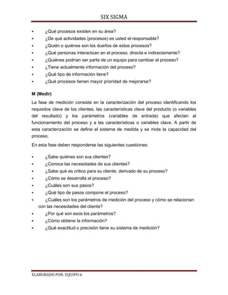 SIX SIGMA

      ¿Qué procesos existen en su área?
      ¿De qué actividades (procesos) es usted el responsable?
      ¿Quién o quiénes son los dueños de estos procesos?
      ¿Qué personas interactúan en el proceso, directa e indirectamente?
      ¿Quiénes podrían ser parte de un equipo para cambiar el proceso?
      ¿Tiene actualmente información del proceso?
      ¿Qué tipo de información tiene?
      ¿Qué procesos tienen mayor prioridad de mejorarse?

M (Medir)
La fase de medición consiste en la caracterización del proceso identificando los
requisitos clave de los clientes, las características clave del producto (o variables
del resultado) y los parámetros (variables de entrada) que afectan al
funcionamiento del proceso y a las características o variables clave. A partir de
esta caracterización se define el sistema de medida y se mide la capacidad del
proceso.

En esta fase deben responderse las siguientes cuestiones:

      ¿Sabe quiénes son sus clientes?
      ¿Conoce las necesidades de sus clientes?
      ¿Sabe qué es critico para su cliente, derivado de su proceso?
      ¿Cómo se desarrolla el proceso?
      ¿Cuáles son sus pasos?
      ¿Qué tipo de pasos compone el proceso?
      ¿Cuáles son los parámetros de medición del proceso y cómo se relacionan
    con las necesidades del cliente?
      ¿Por qué son esos los parámetros?
      ¿Cómo obtiene la información?
      ¿Qué exactitud o precisión tiene su sistema de medición?




ELABORADO POR: EQUIPO 6
 