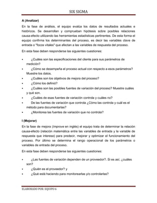 SIX SIGMA

A (Analizar)
En la fase de análisis, el equipo evalúa los datos de resultados actuales e
históricos. Se desarrollan y comprueban hipótesis sobre posibles relaciones
causa-efecto utilizando las herramientas estadísticas pertinentes. De esta forma el
equipo confirma los determinantes del proceso, es decir las variables clave de
entrada o "focos vitales" que afectan a las variables de respuesta del proceso.

En esta fase deben responderse las siguientes cuestiones:

     ¿Cuáles son las especificaciones del cliente para sus parámetros de
    medición?
     ¿Cómo se desempeña el proceso actual con respecto a esos parámetros?
    Muestre los datos.
      ¿Cuáles son los objetivos de mejora del proceso?
      ¿Cómo los definió?
      ¿Cuáles son las posibles fuentes de variación del proceso? Muestre cuáles
    y qué son.
      ¿Cuáles de esas fuentes de variación controla y cuáles no?
     De las fuentes de variación que controla ¿Cómo las controla y cuál es el
    método para documentarlas?
      ¿Monitorea las fuentes de variación que no controla?

I (Mejorar)
En la fase de mejora (Improve en inglés) el equipo trata de determinar la relación
causa-efecto (relación matemática entre las variables de entrada y la variable de
respuesta que interese) para predecir, mejorar y optimizar el funcionamiento del
proceso. Por último se determina el rango operacional de los parámetros o
variables de entrada del proceso.

En esta fase deben responderse las siguientes cuestiones:

      ¿Las fuentes de variación dependen de un proveedor?. Si es así, ¿cuáles
    son?
      ¿Quién es el proveedor? y
      ¿Qué está haciendo para monitorearlas y/o controlarlas?



ELABORADO POR: EQUIPO 6
 