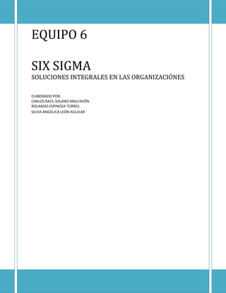 EQUIPO 6

SIX SIGMA
SOLUCIONES INTEGRALES EN LAS ORGANIZACIÓNES

ELABORADO POR:
CARLOS RAÚL SOLANO MALFAVÓN
ROLANDO ESPINOZA TORRES
SILVIA ANGELICA LEÓN AGUILAR
 
