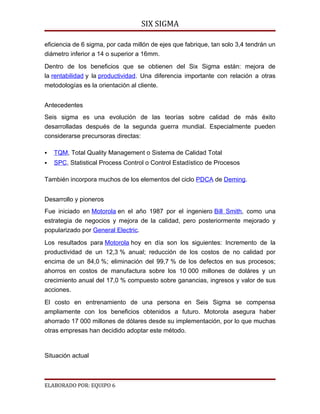 SIX SIGMA

eficiencia de 6 sigma, por cada millón de ejes que fabrique, tan solo 3,4 tendrán un
diámetro inferior a 14 o superior a 16mm.

Dentro de los beneficios que se obtienen del Six Sigma están: mejora de
la rentabilidad y la productividad. Una diferencia importante con relación a otras
metodologías es la orientación al cliente.


Antecedentes
Seis sigma es una evolución de las teorías sobre calidad de más éxito
desarrolladas después de la segunda guerra mundial. Especialmente pueden
considerarse precursoras directas:

   TQM, Total Quality Management o Sistema de Calidad Total
   SPC, Statistical Process Control o Control Estadístico de Procesos

También incorpora muchos de los elementos del ciclo PDCA de Deming.


Desarrollo y pioneros
Fue iniciado en Motorola en el año 1987 por el ingeniero Bill Smith, como una
estrategia de negocios y mejora de la calidad, pero posteriormente mejorado y
popularizado por General Electric.

Los resultados para Motorola hoy en día son los siguientes: Incremento de la
productividad de un 12,3 % anual; reducción de los costos de no calidad por
encima de un 84,0 %; eliminación del 99,7 % de los defectos en sus procesos;
ahorros en costos de manufactura sobre los 10 000 millones de doláres y un
crecimiento anual del 17,0 % compuesto sobre ganancias, ingresos y valor de sus
acciones.

El costo en entrenamiento de una persona en Seis Sigma se compensa
ampliamente con los beneficios obtenidos a futuro. Motorola asegura haber
ahorrado 17 000 millones de dólares desde su implementación, por lo que muchas
otras empresas han decidido adoptar este método.



Situación actual



ELABORADO POR: EQUIPO 6
 