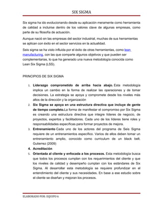 SIX SIGMA

Six sigma ha ido evolucionando desde su aplicación meramente como herramienta
de calidad a incluirse dentro de los valores clave de algunas empresas, como
parte de su filosofía de actuación.

Aunque nació en las empresas del sector industrial, muchas de sus herramientas
se aplican con éxito en el sector servicios en la actualidad.

Seis sigma se ha visto influida por el éxito de otras herramientas, como lean
manufacturing, con las que comparte algunos objetivos y que pueden ser
complementarias, lo que ha generado una nueva metodología conocida como
Lean Six Sigma (LSS).


PRINCIPIOS DE SIX SIGMA

   1. Liderazgo comprometido de arriba hacia abajo. Esta metodología
       implica un cambio en la forma de realizar las operaciones y de tomar
       decisiones. La estrategia se apoya y compromete desde los niveles más
       altos de la dirección y la organización
   2. Six Sigma se apoya en una estructura directiva que incluye de gente
       de tiempo completo.La forma de manifestar el compromiso por Six Sigma
       es creando una estructura directiva que integre líderes de negocio, de
       proyectos, expertos y facilitadores. Cada uno de los líderes tiene roles y
       responsabilidades específicas para formar proyectos de mejora.
   3. Entrenamiento Cada uno de los actores del programa de Seis Sigma
       requiere de un entrenamientos específico. Varios de ellos deben tomar un
       entrenamiento amplio, conocido como curriculum de un black belt.
       Gutierrez (2009)
   4. Acreditación
   5. Orientada al cliente y enfocada a los procesos. Esta metodología busca
       que todos los procesos cumplan con los requerimientos del cliente y que
       los niveles de calidad y desempeño cumplan con los estándares de Six
       Sigma. Al desarrollar esta metodología se requiere profundizar en el
       entendimiento del cliente y sus necesidades. En base a ese estudio sobre
       el cliente se diseñan y mejoran los procesos.




ELABORADO POR: EQUIPO 6
 