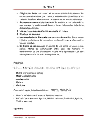 SIX SIGMA

    6. Dirigida con datos. Los datos y el pensamiento estadístico orientan los
       esfuerzos de esta metdología- Los datos son necesarios para identificar las
       variables de calidad y los procesos y áreas que tienen que ser mejorados.
    7. Se apoya en una metodología robusta Se requiere de una metolodología
       para resolver los problemas del cliente, a través del análisis y tratamiento
       de los datos obtenidos.
    8. Los proyectos generan ahorros o aumento en ventas
    9. El trabajo se reconoce
    10. La metodología Six Sigma plantea proyectos largos Seis Sigma es una
       iniciativa con horizonte de varios años, con lo cual integra y refuerza otros
       tipos de iniciativa.
    11. Six Sigma se comunica Los programas de seis sigma se basan en una
       política intensa de comunicación entre todos los miembros y
       departamentos de una organización, y fuera de la organización. Con esto
       se adopta esta filosofía en toda la organización.



PROCESO

El proceso Seis Sigma (six sigma) se caracteriza por 5 etapas bien concretas:

   Definir el problema o el defecto
   Medir y recopilar datos
   Analizar datos
   Mejorar
   Controlar

Otras metodologías derivadas de ésta son : DMADV y PDCA-SDCA

   DMADV = (Definir, Medir, Analizar, Diseñar y Verificar)
   PDCA-SDVA = (Planificar, Ejecutar, Verificar y Actuar)-(Estandarizar, Ejecutar,
    Verificar y Actuar)


D (Definir)



ELABORADO POR: EQUIPO 6
 