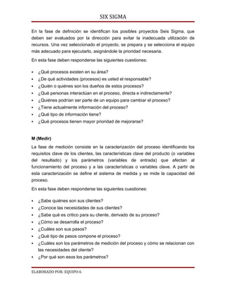 SIX SIGMA

En la fase de definición se identifican los posibles proyectos Seis Sigma, que
deben ser evaluados por la dirección para evitar la inadecuada utilización de
recursos. Una vez seleccionado el proyecto, se prepara y se selecciona el equipo
más adecuado para ejecutarlo, asignándole la prioridad necesaria.

En esta fase deben responderse las siguientes cuestiones:

   ¿Qué procesos existen en su área?
   ¿De qué actividades (procesos) es usted el responsable?
   ¿Quién o quiénes son los dueños de estos procesos?
   ¿Qué personas interactúan en el proceso, directa e indirectamente?
   ¿Quiénes podrían ser parte de un equipo para cambiar el proceso?
   ¿Tiene actualmente información del proceso?
   ¿Qué tipo de información tiene?
   ¿Qué procesos tienen mayor prioridad de mejorarse?


M (Medir)
La fase de medición consiste en la caracterización del proceso identificando los
requisitos clave de los clientes, las características clave del producto (o variables
del resultado) y los parámetros (variables de entrada) que afectan al
funcionamiento del proceso y a las características o variables clave. A partir de
esta caracterización se define el sistema de medida y se mide la capacidad del
proceso.

En esta fase deben responderse las siguientes cuestiones:

   ¿Sabe quiénes son sus clientes?
   ¿Conoce las necesidades de sus clientes?
   ¿Sabe qué es critico para su cliente, derivado de su proceso?
   ¿Cómo se desarrolla el proceso?
   ¿Cuáles son sus pasos?
   ¿Qué tipo de pasos compone el proceso?
   ¿Cuáles son los parámetros de medición del proceso y cómo se relacionan con
    las necesidades del cliente?
   ¿Por qué son esos los parámetros?


ELABORADO POR: EQUIPO 6
 