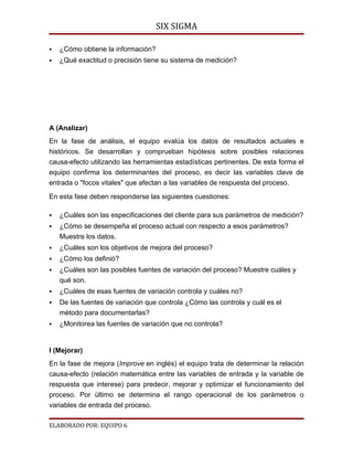 SIX SIGMA

   ¿Cómo obtiene la información?
   ¿Qué exactitud o precisión tiene su sistema de medición?




A (Analizar)
En la fase de análisis, el equipo evalúa los datos de resultados actuales e
históricos. Se desarrollan y comprueban hipótesis sobre posibles relaciones
causa-efecto utilizando las herramientas estadísticas pertinentes. De esta forma el
equipo confirma los determinantes del proceso, es decir las variables clave de
entrada o "focos vitales" que afectan a las variables de respuesta del proceso.

En esta fase deben responderse las siguientes cuestiones:

   ¿Cuáles son las especificaciones del cliente para sus parámetros de medición?
   ¿Cómo se desempeña el proceso actual con respecto a esos parámetros?
    Muestre los datos.
   ¿Cuáles son los objetivos de mejora del proceso?
   ¿Cómo los definió?
   ¿Cuáles son las posibles fuentes de variación del proceso? Muestre cuáles y
    qué son.
   ¿Cuáles de esas fuentes de variación controla y cuáles no?
   De las fuentes de variación que controla ¿Cómo las controla y cuál es el
    método para documentarlas?
   ¿Monitorea las fuentes de variación que no controla?


I (Mejorar)
En la fase de mejora (Improve en inglés) el equipo trata de determinar la relación
causa-efecto (relación matemática entre las variables de entrada y la variable de
respuesta que interese) para predecir, mejorar y optimizar el funcionamiento del
proceso. Por último se determina el rango operacional de los parámetros o
variables de entrada del proceso.

ELABORADO POR: EQUIPO 6
 