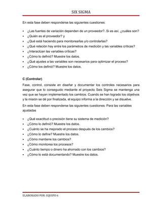 SIX SIGMA

En esta fase deben responderse las siguientes cuestiones:

   ¿Las fuentes de variación dependen de un proveedor?. Si es así, ¿cuáles son?
   ¿Quién es el proveedor? y
   ¿Qué está haciendo para monitorearlas y/o controlarlas?
   ¿Qué relación hay entre los parámetros de medición y las variables críticas?
   ¿Interactúan las variables críticas?
   ¿Cómo lo definió? Muestre los datos.
   ¿Qué ajustes a las variables son necesarios para optimizar el proceso?
   ¿Cómo los definió? Muestre los datos.


C (Controlar)
Fase, control, consiste en diseñar y documentar los controles necesarios para
asegurar que lo conseguido mediante el proyecto Seis Sigma se mantenga una
vez que se hayan implementado los cambios. Cuando se han logrado los objetivos
y la misión se dé por finalizada, el equipo informa a la dirección y se disuelve.

En esta fase deben responderse las siguientes cuestiones: Para las variables
ajustadas

   ¿Qué exactitud o precisión tiene su sistema de medición?
   ¿Cómo lo definió? Muestre los datos.
   ¿Cuánto se ha mejorado el proceso después de los cambios?
   ¿Cómo lo define? Muestre los datos.
   ¿Cómo mantiene los cambios?
   ¿Cómo monitorea los procesos?
   ¿Cuánto tiempo o dinero ha ahorrado con los cambios?
   ¿Cómo lo está documentando? Muestre los datos.




ELABORADO POR: EQUIPO 6
 