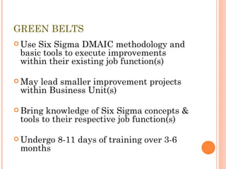 GREEN BELTS Use Six Sigma DMAIC methodology and basic tools to execute improvements within their existing job function(s) May lead smaller improvement projects within Business Unit(s) Bring knowledge of Six Sigma concepts & tools to their respective job function(s) Undergo 8-11 days of training over 3-6 months 