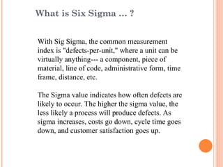 With Sig Sigma, the common measurement index is "defects-per-unit," where a unit can be virtually anything--- a component, piece of material, line of code, administrative form, time frame, distance, etc. The Sigma value indicates how often defects are likely to occur. The higher the sigma value, the less likely a process will produce defects. As sigma increases, costs go down, cycle time goes down, and customer satisfaction goes up. What is Six Sigma … ? 