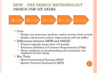DFSS – THE DESIGN METHODOLOGY D ESIGN  F OR  S IX  S IGMA Uses Design new processes, products, and/or services from scratch Replace old processes where improvement will not suffice Differences between DFSS and DMAIC Projects typically longer than 4-6 months Extensive definition of Customer Requirements (CTQs) Heavy emphasis on benchmarking and simulation; less emphasis on base lining Key Tools Multi-Generational Planning (MGP) Quality Function Deployment (QFD) D efine M easure A nalyze D evelop V erify 