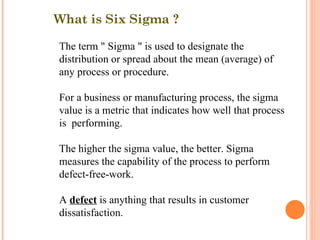 What is Six Sigma ? The term " Sigma " is used to designate the distribution or spread about the mean (average) of any process or procedure. For a business or manufacturing process, the sigma value is a metric that indicates how well that process is  performing. The higher the sigma value, the better. Sigma measures the capability of the process to perform defect-free-work. A  defect  is anything that results in customer dissatisfaction. 