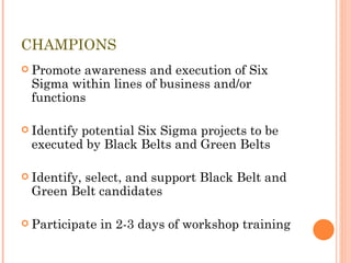CHAMPIONS Promote awareness and execution of Six Sigma within lines of business and/or functions Identify potential Six Sigma projects to be executed by Black Belts and Green Belts Identify, select, and support Black Belt and  Green Belt candidates Participate in 2-3 days of workshop training 