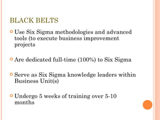 BLACK BELTS Use Six Sigma methodologies and advanced tools (to execute business improvement projects Are dedicated full-time (100%) to Six Sigma Serve as Six Sigma knowledge leaders within Business Unit(s) Undergo 5 weeks of training over 5-10 months 