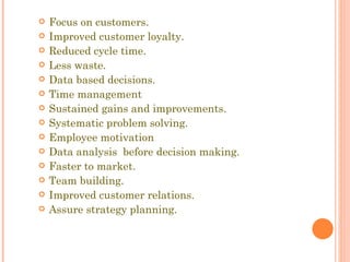 Focus on customers. Improved customer loyalty. Reduced cycle time. Less waste. Data based decisions. Time management Sustained gains and improvements. Systematic problem solving. Employee motivation  Data analysis  before decision making. Faster to market. Team building. Improved customer relations. Assure strategy planning. 
