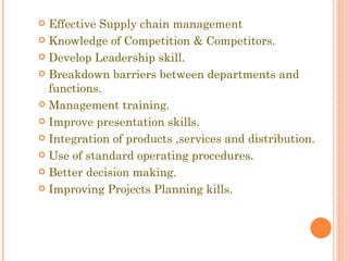 Effective Supply chain management Knowledge of Competition & Competitors. Develop Leadership skill. Breakdown barriers between departments and functions. Management training. Improve presentation skills. Integration of products ,services and distribution. Use of standard operating procedures. Better decision making. Improving Projects Planning kills. 