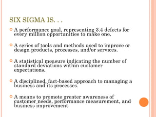 SIX SIGMA IS. . . A performance goal, representing 3.4 defects for every million opportunities to make one. A series of tools and methods used to improve or design products, processes, and/or services. A statistical measure indicating the number of standard deviations within customer expectations. A disciplined, fact-based approach to managing a business and its processes. A means to promote greater awareness of customer needs, performance measurement, and business improvement. 