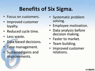 Benefits of Six Sigma.
• Focus on customers.     • Systematic problem
• Improved customer         solving.
  loyalty.                • Employee motivation.
• Reduced cycle time.     • Data analysis before
                            decision making.
• Less waste.
                          • Faster to market.
• Data based decisions.   • Team building.
• Time management.        • Improved customer
• Sustained gains and       relations.
  improvements.
 