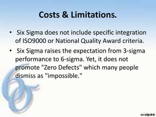 Costs & Limitations.
• Six Sigma does not include specific integration
  of ISO9000 or National Quality Award criteria.
• Six Sigma raises the expectation from 3-sigma
  performance to 6-sigma. Yet, it does not
  promote "Zero Defects" which many people
  dismiss as "impossible."
 