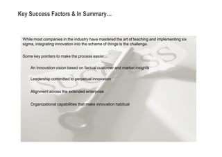 Key Success Factors & In Summary…


 While most companies in the industry have mastered the art of teaching and implementing six
 sigma, integrating innovation into the scheme of things is the challenge.


 Some key pointers to make the process easier…

     An Innovation vision based on factual customer and market insights

     Leadership committed to perpetual innovation


     Alignment across the extended enterprise


     Organizational capabilities that make innovation habitual
 