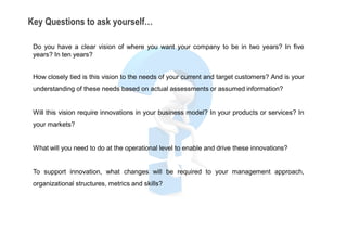 Key Questions to ask yourself…

 Do you have a clear vision of where you want your company to be in two years? In five
 years? In ten years?


 How closely tied is this vision to the needs of your current and target customers? And is your
 understanding of these needs based on actual assessments or assumed information?


 Will this vision require innovations in your business model? In your products or services? In
 your markets?


 What will you need to do at the operational level to enable and drive these innovations?


 To support innovation, what changes will be required to your management approach,
 organizational structures, metrics and skills?
 