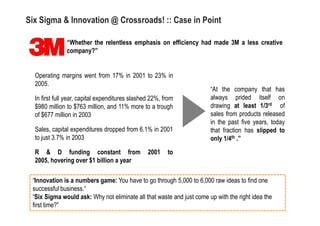 Six Sigma & Innovation @ Crossroads! :: Case in Point

               “Whether the relentless emphasis on efficiency had made 3M a less creative
               company?”


  Operating margins went from 17% in 2001 to 23% in
  2005.
                                                                       “At the company that has
  In first full year, capital expenditures slashed 22%, from           always prided itself on
  $980 million to $763 million, and 11% more to a trough               drawing at least 1/3rd of
  of $677 million in 2003                                              sales from products released
                                                                       in the past five years, today
  Sales, capital expenditures dropped from 6.1% in 2001                that fraction has slipped to
  to just 3.7% in 2003                                                 only 1/4th .”

  R & D funding constant from                    2001    to
  2005, hovering over $1 billion a year

 “Innovation is a numbers game: You have to go through 5,000 to 6,000 raw ideas to find one
 successful business.“
 “Six Sigma would ask: Why not eliminate all that waste and just come up with the right idea the
 first time?”
 