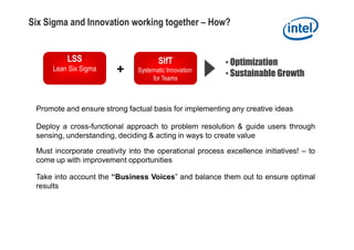 Six Sigma and Innovation working together – How?


          LSS                          SIfT               • Optimization
      Lean Six Sigma     +      Systematic Innovation
                                     for Teams
                                                          • Sustainable Growth


 Promote and ensure strong factual basis for implementing any creative ideas

 Deploy a cross-functional approach to problem resolution & guide users through
 sensing, understanding, deciding & acting in ways to create value

 Must incorporate creativity into the operational process excellence initiatives! – to
 come up with improvement opportunities

 Take into account the “Business Voices” and balance them out to ensure optimal
 results
 
