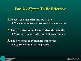 For  Six Sigma  To Be Effective Processes must exist and be in use. You can’t improve a process that doesn’t exist The processes must be in control statistically. Must have some track record of performance  The processes may then be improved  Reduce variation in the process 
