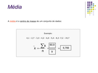 A  média  é o  centro de massa  de um conjunto de dados: Exemplo: 4,1 - 2,7 - 3,3 - 4,2 - 6,0 - 5,4 - 8,3 -7,2 - 19,7  n x x     Média 60,9 9 6,766 