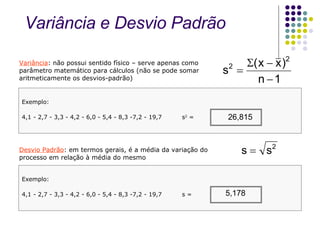Variância : não possui sentido físico – serve apenas como parâmetro matemático para cálculos (não se pode somar aritmeticamente os desvios-padrão) Desvio Padrão : em termos gerais, é a média da variação do processo em relação à média do mesmo Exemplo: 4,1 - 2,7 - 3,3 - 4,2 - 6,0 - 5,4 - 8,3 -7,2 - 19,7  s 2  =  Exemplo: 4,1 - 2,7 - 3,3 - 4,2 - 6,0 - 5,4 - 8,3 -7,2 - 19,7  s =  Variância e Desvio Padrão  26,815 5,178 