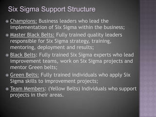 Six Sigma Support Structure
 Champions: Business leaders who lead the
  implementation of Six Sigma within the business;
 Master Black Belts: Fully trained quality leaders
  responsible for Six Sigma strategy, training,
  mentoring, deployment and results;
 Black Belts: Fully trained Six Sigma experts who lead
  improvement teams, work on Six Sigma projects and
  mentor Green belts;
 Green Belts: Fully trained individuals who apply Six
  Sigma skills to improvement projects;
 Team Members: (Yellow Belts) Individuals who support
  projects in their areas.
 