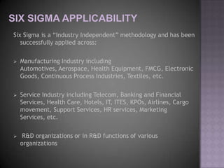 Six Sigma is a “Industry Independent” methodology and has been
   successfully applied across:

   Manufacturing Industry including
    Automotives, Aerospace, Health Equipment, FMCG, Electronic
    Goods, Continuous Process Industries, Textiles, etc.

   Service Industry including Telecom, Banking and Financial
    Services, Health Care, Hotels, IT, ITES, KPOs, Airlines, Cargo
    movement, Support Services, HR services, Marketing
    Services, etc.

    R&D organizations or in R&D functions of various
    organizations
 
