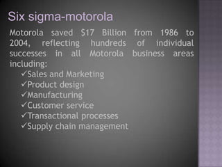 Six sigma-motorola
Motorola saved $17 Billion from 1986 to
2004, reflecting hundreds of individual
successes in all Motorola business areas
including:
   Sales and Marketing
   Product design
   Manufacturing
   Customer service
   Transactional processes
   Supply chain management
 