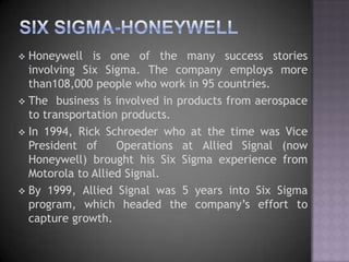  Honeywell is one of the many success stories
  involving Six Sigma. The company employs more
  than108,000 people who work in 95 countries.
 The business is involved in products from aerospace
  to transportation products.
 In 1994, Rick Schroeder who at the time was Vice
  President of     Operations at Allied Signal (now
  Honeywell) brought his Six Sigma experience from
  Motorola to Allied Signal.
 By 1999, Allied Signal was 5 years into Six Sigma
  program, which headed the company‟s effort to
  capture growth.
 