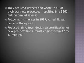  They  reduced defects and waste in all of
  their business processes—resulting in a $600
  million annual savings.
 Following its merger in 1999, Allied Signal
  became Honeywell.
 Reduced time from design to certification of
  new projects like aircraft engines from 42 to
  33 months.
 