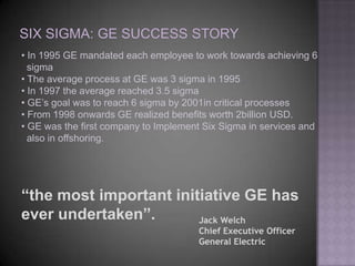 • In 1995 GE mandated each employee to work towards achieving 6
  sigma
• The average process at GE was 3 sigma in 1995
• In 1997 the average reached 3.5 sigma
• GE’s goal was to reach 6 sigma by 2001in critical processes
• From 1998 onwards GE realized benefits worth 2billion USD.
• GE was the first company to Implement Six Sigma in services and
  also in offshoring.




“the most important initiative GE has
ever undertaken”.       Jack Welch
                                      Chief Executive Officer
                                      General Electric
 