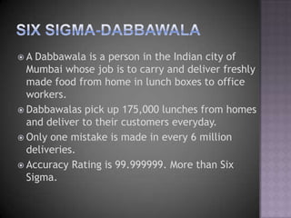A  Dabbawala is a person in the Indian city of
  Mumbai whose job is to carry and deliver freshly
  made food from home in lunch boxes to office
  workers.
 Dabbawalas pick up 175,000 lunches from homes
  and deliver to their customers everyday.
 Only one mistake is made in every 6 million
  deliveries.
 Accuracy Rating is 99.999999. More than Six
  Sigma.
 