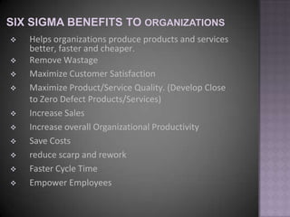    Helps organizations produce products and services
    better, faster and cheaper.
   Remove Wastage
   Maximize Customer Satisfaction
   Maximize Product/Service Quality. (Develop Close
    to Zero Defect Products/Services)
   Increase Sales
   Increase overall Organizational Productivity
   Save Costs
   reduce scarp and rework
   Faster Cycle Time
   Empower Employees
 