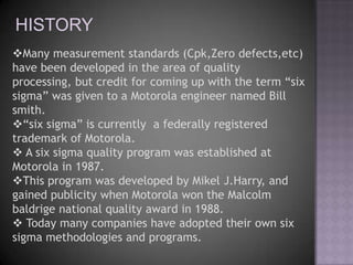 HISTORY
Many measurement standards (Cpk,Zero defects,etc)
have been developed in the area of quality
processing, but credit for coming up with the term “six
sigma” was given to a Motorola engineer named Bill
smith.
“six sigma” is currently a federally registered
trademark of Motorola.
 A six sigma quality program was established at
Motorola in 1987.
This program was developed by Mikel J.Harry, and
gained publicity when Motorola won the Malcolm
baldrige national quality award in 1988.
 Today many companies have adopted their own six
sigma methodologies and programs.
 