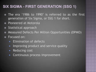    The era „1986 to 1990‟ is referred to as the first
    generation of Six Sigma, or SSG 1 for short.
   Pioneered at Motorola
   Statistical approach
   Measured Defects Per Million Opportunities (DPMO)
   Focused on:
      Elimination of defects
      Improving product and service quality
      Reducing cost
      Continuous process improvement
 
