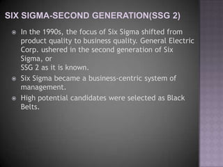    In the 1990s, the focus of Six Sigma shifted from
    product quality to business quality. General Electric
    Corp. ushered in the second generation of Six
    Sigma, or
    SSG 2 as it is known.
   Six Sigma became a business-centric system of
    management.
   High potential candidates were selected as Black
    Belts.
 