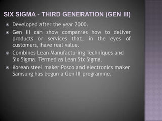    Developed after the year 2000.
   Gen III can show companies how to deliver
    products or services that, in the eyes of
    customers, have real value.
   Combines Lean Manufacturing Techniques and
    Six Sigma. Termed as Lean Six Sigma.
   Korean steel maker Posco and electronics maker
    Samsung has begun a Gen III programme.
 